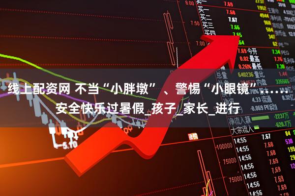 线上配资网 不当“小胖墩” 、警惕“小眼镜”……安全快乐过暑假_孩子_家长_进行