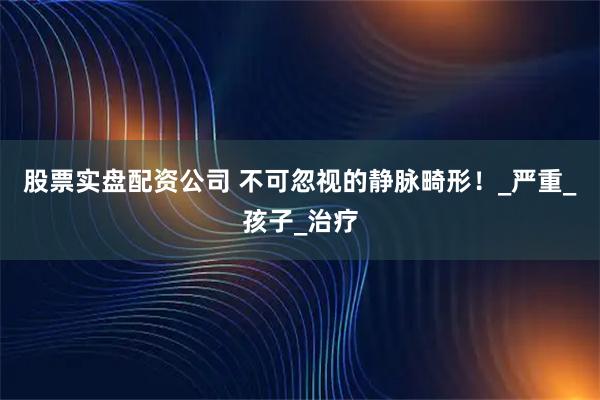 股票实盘配资公司 不可忽视的静脉畸形！_严重_孩子_治疗