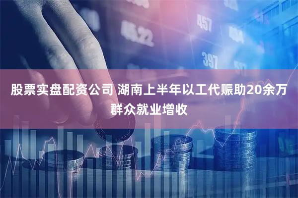 股票实盘配资公司 湖南上半年以工代赈助20余万群众就业增收
