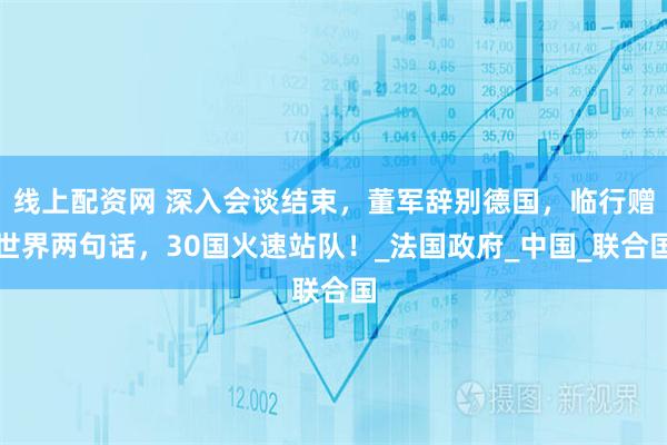 线上配资网 深入会谈结束，董军辞别德国，临行赠世界两句话，30国火速站队！_法国政府_中国_联合国