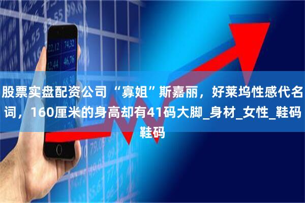 股票实盘配资公司 “寡姐”斯嘉丽，好莱坞性感代名词，160厘米的身高却有41码大脚_身材_女性_鞋码