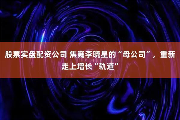 股票实盘配资公司 焦巍李晓星的“母公司”，重新走上增长“轨道”