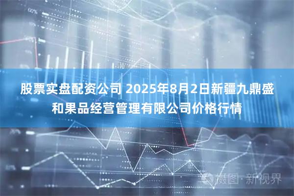 股票实盘配资公司 2025年8月2日新疆九鼎盛和果品经营管理有限公司价格行情