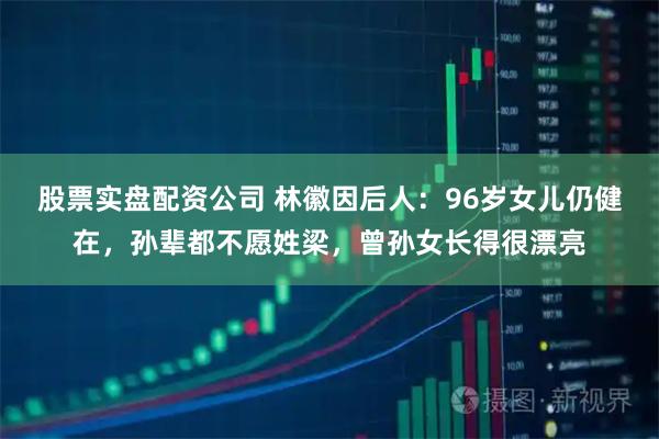 股票实盘配资公司 林徽因后人：96岁女儿仍健在，孙辈都不愿姓梁，曾孙女长得很漂亮