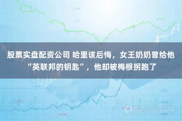 股票实盘配资公司 哈里该后悔，女王奶奶曾给他“英联邦的钥匙”，他却被梅根拐跑了