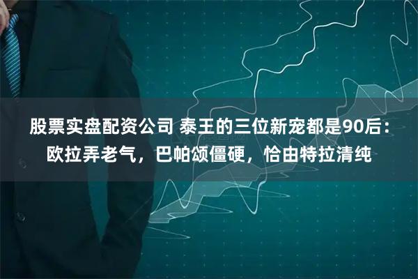 股票实盘配资公司 泰王的三位新宠都是90后：欧拉弄老气，巴帕颂僵硬，恰由特拉清纯