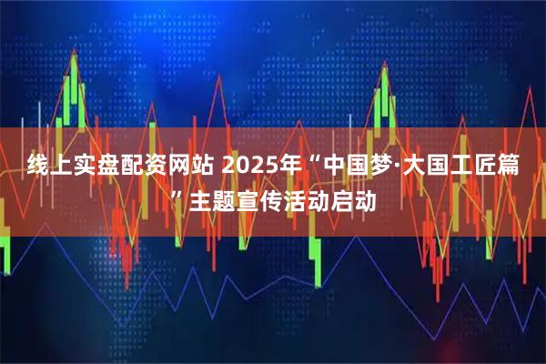 线上实盘配资网站 2025年“中国梦·大国工匠篇”主题宣传活动启动