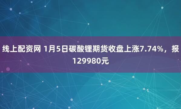线上配资网 1月5日碳酸锂期货收盘上涨7.74%，报129980元