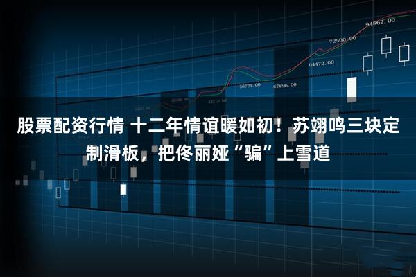 股票配资行情 十二年情谊暖如初！苏翊鸣三块定制滑板，把佟丽娅“骗”上雪道